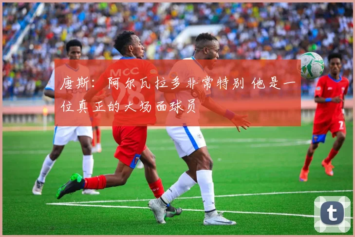 唐斯:阿尔瓦拉多非常特别 他是一位真正的大场面球员